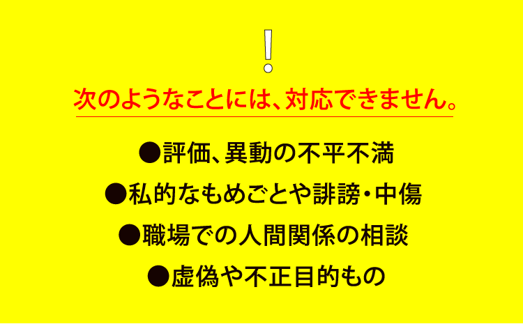 次のようなことには、対応できません。 ●評価、異動の不平不満 ●私的なもめごとや誹謗・中傷 ●職場での人間関係の相談 ●虚偽や不正目的もの