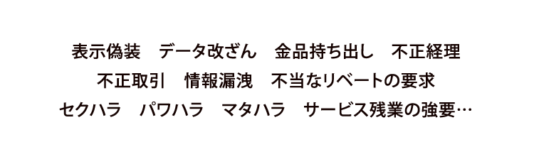 表示偽装　データ改ざん　金品持ち出し　不正経理不正取引　情報漏洩　不当なリベートの要求セクハラ　パワハラ　マタハラ　サービス残業の強要…