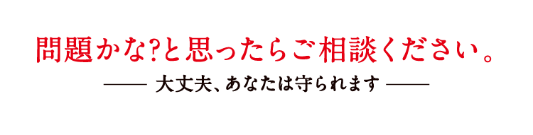 問題かな?と思ったらご相談ください。大丈夫、あなたは守られます
