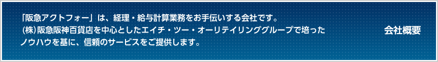 会社概要 「阪急アクトフォー」は、経理・給与計算業務をお手伝いする会社です。（株）阪急阪神百貨店を中心としたエイチ・ツー・オーリテイリンググループで培ったノウハウを基に、信頼のサービスをご提供します。