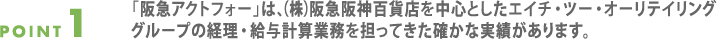 point1.「阪急アクトフォー」は、（株）阪急阪神百貨店を中心としたエイチ・ツー・オーリテイリンググループの経理・給与計算業務を担ってきた確かな実績があります。