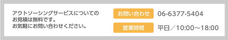 アウトソーシングサービスについてのお見積は無料です。お気軽にお問い合わせください。お問い合わせ：06-6377-5404 営業時間／平日：10:00～18:00