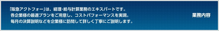 業務内容 「阪急アクトフォー」は、経理・給与計算業務のエキスパート。信頼と実績のアウトソーシングサービスが、コストパフォーマンスを実現。毎月の決算説明などを企業様に訪問して詳しく丁寧にご説明します。