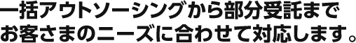 一括アウトソーシングから部分受託までお客さまのニーズに合わせて対応します。