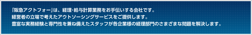   ｢阪急アクトフォー｣は、経理･給与計算業務をお手伝いする会社です。
経営者の立場で考えたアウトソーシングサービスをご提供します。豊富な実務経験と専門性を兼ね備えたスタッフが各企業様の経理部門のさまざまな問題を解決します。