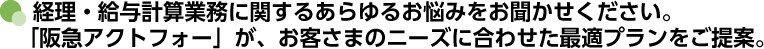 経理・給与計算業務に関するあらゆるお悩みをお聞かせください。「阪急アクトフォー」が、お客さまのニーズに合わせた最適プランをご提案。