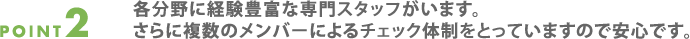 point2.各分野に経験豊富な専門スタッフがいます。
  さらに複数のメンバーによるチェック体制をとっていますので安心です。