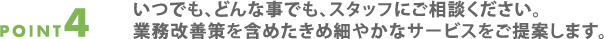 point4.いつでも、どんな事でも、
  スタッフにご相談ください。業務改善策を含めたきめ細やかなサービスをご提案します。